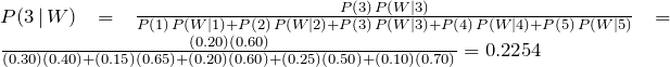 P(3\,|\, W) = \frac{P(3)\, P(W|3)}{P(1)\, P(W|1)+P(2)\, P(W|2)+P(3)\, P(W|3)+P(4)\,P(W|4)+P(5)\,P(W|5)} = \frac{(0.20)(0.60)}{(0.30)(0.40)+(0.15)(0.65)+(0.20)(0.60)+(0.25)(0.50)+(0.10)(0.70)} = 0.2254