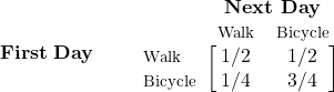 \begin{equation*} \mathbf{First\; Day\quad\quad} \begin{blockarray}{*{3}{c} l} \begin{block}{*{3}{>{$\footnotesize}c<{$}} l} & \BAmulticolumn{3}{c}{\textbf{Next Day}} & \\ & Walk & Bicycle \\ \end{block} \begin{block}{>{$\footnotesize}l<{$}[*{3}{c}]} Walk & 1/2 & 1/2 \\ Bicycle & 1/4 & 3/4 \\ \end{block} \end{blockarray} \end{equation*}