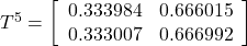 T^5= \left[ \begin{array}{cc} 0.333984 & 0.666015 \\ 0.333007 & 0.666992 \end{array} \right]