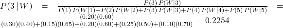 P(3\,|\, W) = \frac{P(3)\, P(W|3)}{P(1)\, P(W|1)+P(2)\, P(W|2)+P(3)\, P(W|3)+P(4)\,P(W|4)+P(5)\,P(W|5)} = \frac{(0.20)(0.60)}{(0.30)(0.40)+(0.15)(0.65)+(0.20)(0.60)+(0.25)(0.50)+(0.10)(0.70)} = 0.2254