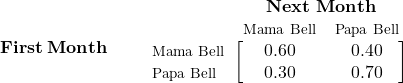 \begin{equation*} \mathbf{First\; Month\quad\quad} \begin{blockarray}{*{3}{c} l} \begin{block}{*{3}{>{$\footnotesize}c<{$}} l} & \BAmulticolumn{3}{c}{\textbf{Next Month}} & \\ & Mama Bell & Papa Bell \\ \end{block} \begin{block}{>{$\footnotesize}l<{$}[*{3}{c}]} Mama Bell & 0.60 & 0.40 \\ Papa Bell & 0.30 & 0.70 \\ \end{block} \end{blockarray} \end{equation*}